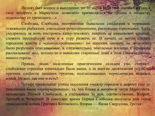 Поднят был вопрос о выселении, но 30 марта 1859 года состоялся указ, в
силу которого в Мариуполе дозволено причисляться не грекам к обществу
отдельному от греческого…»
Слободка, Слободка, построенная бывалыми солдатами и моряками,
отважными рыбаками, умельцами-ремесленниками, рисковыми торговцами. Здесь
умудрялись за ночь построить хатку-землянку, накрыть ее камышовой крышей,
сложить простейшую печь и к утру разжечь ее. И ничего не могли сделать
городские власти с «самозастройщиками»: по царским законам, не позволено
было разрушать отапливаемые, а, следовательно, обитаемые жилища. Старожилы
рассказывали: мол, потому-то и невысоки старинные дома в этом славном районе
нашего города.
Правда, люди, наделенные практическим складом ума, считают:
слободские строения изначально были выше, а за многие десятилетия осели по
причине слабости здешних грунтов, подтапливаемых периодически морской
водой. Может, так оно и есть?
Четыре продольные улицы поселения «между городом и морем» еще до
революции были «пронумерованы»: та, что ближе к нагорной части Мариуполя,
называлась Первой Слободкой, а следующие за ней, соответственно, Второй,
Третьей и Четвертой. В советское время Первая Слободка получила имя героя
гражданской войны Григория Котовского, Вторая — Якова Свердлова, Третья
 