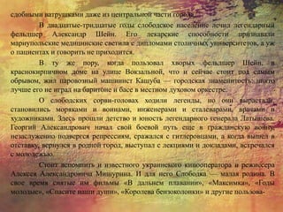 сдобными ватрушками даже из центральной части города.
В двадцатые-тридцатые годы слободское население лечил легендарный
фельдшер Александр Шейн. Его лекарские способности признавали
мариупольские медицинские светила с дипломами столичных университетов, а уж
о пациентах и говорить не приходится.
В ту же пору, когда пользовал хворых фельдшер Шейн, в
краснокирпичном доме на улице Вокзальной, что и сейчас стоит под самым
обрывом, жил паровозный машинист Кашуба — городская знаменитость: никто
лучше его не играл на баритоне и басе в местном духовом оркестре.
О слободских сорви-головах ходили легенды, но они вырастали,
становились моряками и воинами, инженерами и сталеварами, врачами и
художниками. Здесь прошли детство и юность легендарного генерала Латышева.
Георгий Александрович начал свой боевой путь еще в гражданскую войну,
незаслуженно подвергся репрессиям, сражался с гитлеровцами, а когда вышел в
отставку, вернулся в родной город, выступал с лекциями и докладами, встречался
с молодежью.
Стоит вспомнить и известного украинского кинооператора и режиссера
Алексея Александровича Мишурина. И для него Слободка — малая родина. В
свое время снятые им фильмы «В дальнем плавании», «Максимка», «Годы
молодые», «Спасите наши души», «Королева бензоколонки» и другие пользова-
 