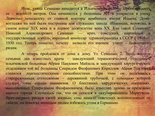 Итак, улица Семашко находится в Ильичевском районе. Протяженность
ее – всего610 метров. Она начинается у больницы №1 и упирается в улицу
Левченко неподалеку от главной конторы комбината имени Ильича. Дома-
коттеджи на ней были построены для служащих завода Никополь, вероятно, в
самом конце XIX века и в первое десятилетие века XX. Кто такой Семашко?
Николай Александрович Семашко — врач, советский, партийный и
государственный деятель, народный комиссар здравоохранения в СССР с 1918 —
1930 год. Теперь понятно, почему назвали его именем улицу – больница-то
рядом.
А теперь пройдемся от дома к дому. Ул. Семашко, 2. Здесь жили с
семьями два известных врача – заведующий терапевтическим отделением
ильичевской больницы Абрам Павлович Майзель и заведующий хирургическим
отделением той же больницы Спиридон Феофанович Кириллов. Абрам Павлович
славился диагностическими способностями. При этом он пользовался
старорежимным стетоскопом – деревянной трубочкой, с помощью которой
слушал тоны сердца пациентов. О блестящих хирургических операциях,
выполненных Спиридоном Феофановичем, было известно далеко за пределами
нашего города. Случилось так, что он остался в оккупированном Мариуполе.
Врач-патриот, рискуя своей жизнью, спас немало советских военнопленных от
гибели, он помогал молодым людям избежать угона в Германию.
 