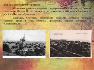 лись большим успехом у зрителей.
И еще один уроженец старинного мариупольского поселения — Евгений
Николаевич Митько. По его сценариям сняты киноленты «Бурьян», «Там вдали за
рекой», «Цыган», «Дударики»…
Слободка, Слободка, пронизанная солеными морскими ветрами,
запахами рыбы и угля, грохотом проходящих поездов, легендами и
бывальщинами.
 