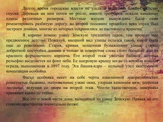 Долгое время городские власти не уделяли внимания благоустройству
спуска. Деревьев на нем почти не росло, вместо тротуаров лежали каменные
плиты различных размеров. Местные жители вынуждены были сами
ремонтировать разбитую дорогу. во второй половине прошлого века спуск был
застроен домами, многие из которых сохранились до настоящего времени.
Я хорошо помню улицу Земскую тридцатых годов, там прошло мое
предвоенное детство. Пожалуй, внешний вид улицы остался такой, какой была
еще до революции. Старая, кривая, мощенная булыжником улица, старые
добротной постройки домики и только за поворотом слева стоит большой дом из
красного формовочного кирпича. Его второй этаж увенчан башней, которая
рельефно выделяется на фоне неба. Ее шатровую крышу когда-то венчала кованая
ограда, выполненная в 1897 году. Эта башня-ядро – цельный узел заостренной
композиции особняка.
Фасад особняка несет на себе черты изысканной декоративности6
решетчатые балконы, полуовальные узкие окна, узорная каменная вязь, широкая
лестница, ведущая со двора на второй этаж. Что-то таинственное, наверняка
хранящее какие-то тайны…
Все это о левой части дома, выходящей на улицу Земскую. Правая же его
сторона пристроена значительно позже.
 