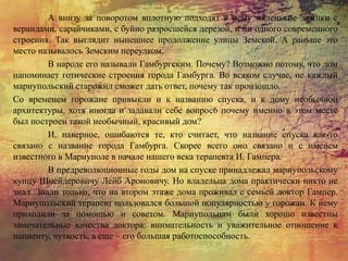 А внизу за поворотом вплотную подходят к нему маленькие домики с
верандами, сарайчиками, с буйно разросшейся дерезой, и ни одного современного
строения. Так выглядит нынешнее продолжение улицы Земской. А раньше это
место называлось Земским переулком.
В народе его называли Гамбургским. Почему? Возможно потому, что дом
напоминает готические строения города Гамбурга. Во всяком случае, не каждый
мариупольский старожил сможет дать ответ, почему так произошло.
Со временем горожане привыкли и к названию спуска, и к дому необычной
архитектуры, хотя иногда и задавали себе вопрос6 почему именно в этом месте
был построен такой необычный, красивый дом?
И, наверное, ошибаются те, кто считает, что название спуска как-то
связано с название города Гамбурга. Скорее всего оно связано и с именем
известного в Мариуполе в начале нашего века терапевта И. Гампера.
В предреволюционные годы дом на спуске принадлежал мариупольскому
купцу Шнейдеровичу Лейб Ароновичу. Но владельца дома практически никто не
знал. Знали только, что на втором этаже дома проживал с семьей доктор Гампер.
Мариупольский терапевт пользовался большой популярностью у горожан. К нему
приходили за помощью и советом. Мариупольцам были хорошо известны
замечательные качества доктора: внимательность и уважительное отношение к
пациенту, чуткость, а еще – его большая работоспособность.
 