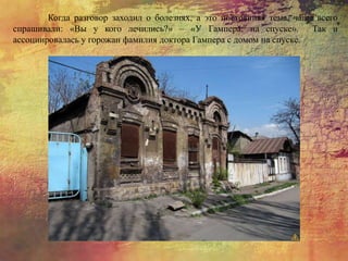 Когда разговор заходил о болезнях, а это постоянная тема, чаще всего
спрашивали: «Вы у кого лечились?» – «У Гампера, на спуске». Так и
ассоциировалась у горожан фамилия доктора Гампера с домом на спуске.
 