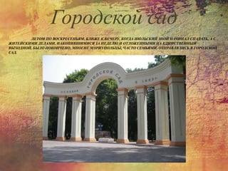 ЛЕТОМ ПО ВОСКРЕСЕНЬЯМ, БЛИЖЕ К ВЕЧЕРУ, КОГДА ИЮЛЬСКИЙ ЗНОЙ НАЧИНАЛ СПАДАТЬ, А С
ЖИТЕЙСКИМИ ДЕЛАМИ, НАКОПИВШИМИСЯ ЗА НЕДЕЛЮ И ОТЛОЖЕННЫМИ НА ЕДИНСТВЕННЫЙ
ВЫХОДНОЙ, БЫЛО ПОКОНЧЕНО, МНОГИЕ МАРИУПОЛЬЦЫ, ЧАСТО СЕМЬЯМИ, ОТПРАВЛЯЛИСЬ В ГОРОДСКОЙ
САД.
Городской сад
 