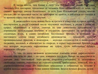 К часам шести, чем ближе к саду, тем больше шло людей. На улице
Энгельса (кто постарше, продолжал ее называть Константиновской) от дома, где
снимал квартиру доктор Калогномос, то есть близ Итальянской улицы, многие
шагали уже по проезжей части: по тротуарам не пройти, а топтаться по газонам в
те времена народ еще не был приучен.
В движущейся толпе можно было встретить и известных в городе врачей,
шествующих в цвета слоновой кости чесучевых костюмах, и рядом с ними их
супруг, облаченных в платья, сшитые из еще довоенного крепдешина, с
огромными подкладными плечами, и студентов, приехавших на каникулы из
столичных вузов, в синих китайских бостоновых брюках, в рубашках из
настоящего хлопка также китайского производства — предметах зависти
провинциальных франтов, и инженеров — молодых специалистов в шевиотовых
пиджаках, носимых в общежитии по очереди, и серых парусиновых брюках, из-
под которых виднелись парусиновые же туфли, густо набеленные зубным
порошком «Метро».
То там, то здесь мелькали штапельные платьица юных мариупольских
модниц; они шли по двое — по трое, взявшись под руки. Чинно, не замедляя и не
ускоряя шаг, шествовала пара-другая старушек-учительниц в полотняных
свободных платьях, скроенных из отрезов-купонов, сработанных, пожалуй, еще в
дореволюционные годы. Их тщательно зачесанные и собранные на затылке в
клубок волосы прикрывали белые шапки-панамки. Запахи ночных фиалок, духов
 