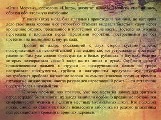 «Огни Москвы», одеколона «Шипр», дыма от папирос «Казбек» смешивались,
образуя обонятельную какофонию.
У кассы (вход в сад был платным) происходила заминка, но кассирша
дело свое знала хорошо и со скоростью автомата выдавала билеты и сдачу через
крошечное окошко, проделанное в толстенной стене кассы. Постепенно публика
перетекала с площадки перед парадными воротами, построенными не без
претензии на помпезность, внутрь сада.
Пройдя по аллее, обсаженной с двух сторон кустами сирени,
подстриженными с исключительной тщательностью, все устремлялись к эстраде-
раковине. Там уже сидели оркестранты в белых рубашках и блузках, белизна
которых подчеркивала свежий загар на их лицах и руках. Скрипачи легким
прикосновением пальцев к струнам и подкручиванием колков на грифе
настраивали инструменты, трубачи и валторнисты продували мундштуки,
контрабасист пробовал натяжение волоса на смычке, извлекая время от времени
глуховатые низкие звуки, иногда раздавался нарастающий рокот — то литаврщик
подстраивался в нужный тон.
К этому времени, как правило, уже все места на лавках для зрителей
перед эстрадой были заняты: их загодя занимали особенно преданные поклонники
симфонической музыки и педагоги местных музыкальных школ. Кто подходил
позже, смиренно становился вдоль невысокого заборчика из редкого штакетника
под раскидистыми кронами старинных деревьев.
 