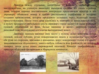 Лавируя между стульями, пюпитрами с нотами и музыкальными
инструментами, на узенькую авансцену выходила средних лет очень стройная
дама, которая хорошо поставленным контральто представляла оркестр и его
дирижера, объявляла номер и кратко рассказывала содержание и историю
создания произведения, которое предстояло услышать через несколько минут
присутствующим. После этого дама удалялась и, повторяя ее замысловатый путь,
к пульту продирался небольшого роста дирижер с гордо закинутой назад курчавой
головой, облаченный во фрак, белые манишку и жилет; широкий черный
репсовый пояс поддерживал его слегка выпирающий живот.
Дирижер наконец занимал свое место у пульта, делал короткий, одной
головой, поклон публике, резко поворачивался лицом к музыкантам, простирал
обе руки по сторонам, призывая к вниманию, вдруг поворачивал голову в сторону
замешкавшегося подопечного, какого-нибудь гобоиста или флейтиста, на секунду
замирал, затем делал взмах дирижерской палочкой. Концерт симфонического
оркестра областной филармонии в Мариуполе начинался.
 