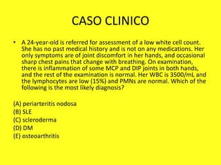 CASO CLINICO
• A 24-year-old is referred for assessment of a low white cell count.
She has no past medical history and is not on any medications. Her
only symptoms are of joint discomfort in her hands, and occasional
sharp chest pains that change with breathing. On examination,
there is inflammation of some MCP and DIP joints in both hands,
and the rest of the examination is normal. Her WBC is 3500/mL and
the lymphocytes are low (15%) and PMNs are normal. Which of the
following is the most likely diagnosis?
(A) periarteritis nodosa
(B) SLE
(C) scleroderma
(D) DM
(E) osteoarthritis
 