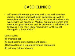 CASO CLINICO
• A27-year-old woman presents with a red rash over her
cheeks, and pain and swelling in both knees as well as
several small joints in her hands. She notes that the rash is
worse with sun exposure. Medical evaluation reveals oral
ulceration, positive ANA, and 3+ proteinuria. Which of the
following is the most likely mechanism for the renal
damage in this condition?
(A) vasculitis
(B) microemboli
(C) antibasement membrane antibodies
(D) deposition of circulating immune complexes
(E) primary tubular atrophy
 