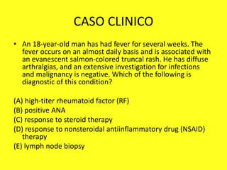 CASO CLINICO
• An 18-year-old man has had fever for several weeks. The
fever occurs on an almost daily basis and is associated with
an evanescent salmon-colored truncal rash. He has diffuse
arthralgias, and an extensive investigation for infections
and malignancy is negative. Which of the following is
diagnostic of this condition?
(A) high-titer rheumatoid factor (RF)
(B) positive ANA
(C) response to steroid therapy
(D) response to nonsteroidal antiinflammatory drug (NSAID)
therapy
(E) lymph node biopsy
 