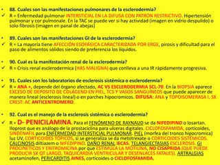 • 88. Cuales son las manifestaciones pulmonares de la esclerodermia?
 R = Enfermedad pulmonar INTERSTICIAL EN LA DIFUSA CON PATRÓN RESTRICTIVO. Hipertensión
pulmonar y cor pulmonale. En la TAC se puede ver si hay actividad (imagen en vidrio despulido) o
solo fibrosis (imagen en panal de abejas)
• 89. Cuales son las manifestaciones GI de la esclerodermia?
 R = La mayoría tiene AFECCIÓN ESOFÁGICA CARACTERIZADA POR ERGE, pirosis y dificultad para el
paso de alimentos sólidos siendo de preferencia los líquidos.
• 90. Cual es la manifestación renal de la esclerodermia?
 R = Crisis renal esclerodermica (HAS MALIGNA) que conlleva a una IR rápidamente progresiva.
• 91. Cuales son los laboratorios de esclerosis sistémica o esclerodermia?
 R = ANA +, depende del órgano afectado, AC VS ESCLERODERMIA SCL-70. En la BIOPSIA aparece
EXCESO DE DEPOSITO DE COLÁGENO EN PIEL, TCS Y VASOS SANGUÍNEOS que puede aparecer de
manera lineal (esclerosis lineal) o en parches hipocromicos. DIFUSA: ANA y TOPOISOMERASA I, SX
CREST: AC ANTICENTROMERO.
• 92. Cual es el manejo de la esclerosis sistémica o esclerodermia?
 R = D- PENICILAMINA. Para el FENÓMENO DE RAYNAUD se da NIFEDIPINO o losartan.
Iloprost que es análogo de la prostaciclina para ulceras digitales. CICLOFOSFAMIDA, corticoides,
SINDENAFIL para ENFERMEDAD INTERSTICIAL PULMONAR. PIEL (morfea del tronco hipocromica)
luz UV, CORTICOIDES TÓPICOS, si se generaliza se da metotrexate o CORTICOIDES SISTÉMICOS.
CALCINOSIS diltiazem o NIFEDIPINO. DAÑO RENAL IECAS. TELANGIECTASIAS ESCLEROSIS. GI
PROCINETICOS Y ERITROMICINA por que ESTIMULA LA MOTILINA, NO CISAPRIDA (QUE PUEDE
PRODUCIR SX QT LARGO, TAQUICARDIA VENTRICULAR Y DESENLACES FATALES). ARTRALGIAS
acetaminofen, PERICARDITIS AINES, corticoides o CICLOFOSFAMIDA.
 