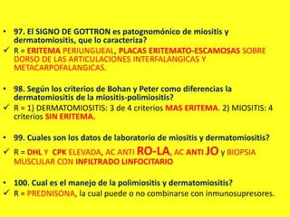 • 97. El SIGNO DE GOTTRON es patognomónico de miositis y
dermatomiositis, que lo caracteriza?
 R = ERITEMA PERIUNGUEAL, PLACAS ERITEMATO-ESCAMOSAS SOBRE
DORSO DE LAS ARTICULACIONES INTERFALANGICAS Y
METACARPOFALANGICAS.
• 98. Según los criterios de Bohan y Peter como diferencias la
dermatomiositis de la miositis-polimiositis?
 R = 1) DERMATOMIOSITIS: 3 de 4 criterios MAS ERITEMA. 2) MIOSITIS: 4
criterios SIN ERITEMA.
• 99. Cuales son los datos de laboratorio de miositis y dermatomiositis?
 R = DHL Y CPK ELEVADA, AC ANTI RO-LA, AC ANTI JO y BIOPSIA
MUSCULAR CON INFILTRADO LINFOCITARIO
• 100. Cual es el manejo de la polimiositis y dermatomiositis?
 R = PREDNISONA, la cual puede o no combinarse con inmunosupresores.
 