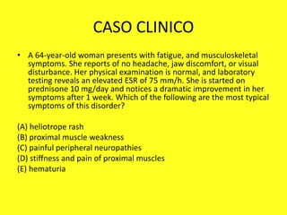 CASO CLINICO
• A 64-year-old woman presents with fatigue, and musculoskeletal
symptoms. She reports of no headache, jaw discomfort, or visual
disturbance. Her physical examination is normal, and laboratory
testing reveals an elevated ESR of 75 mm/h. She is started on
prednisone 10 mg/day and notices a dramatic improvement in her
symptoms after 1 week. Which of the following are the most typical
symptoms of this disorder?
(A) heliotrope rash
(B) proximal muscle weakness
(C) painful peripheral neuropathies
(D) stiffness and pain of proximal muscles
(E) hematuria
 