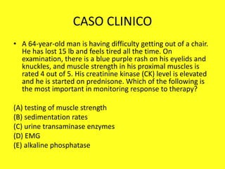 CASO CLINICO
• A 64-year-old man is having difficulty getting out of a chair.
He has lost 15 lb and feels tired all the time. On
examination, there is a blue purple rash on his eyelids and
knuckles, and muscle strength in his proximal muscles is
rated 4 out of 5. His creatinine kinase (CK) level is elevated
and he is started on prednisone. Which of the following is
the most important in monitoring response to therapy?
(A) testing of muscle strength
(B) sedimentation rates
(C) urine transaminase enzymes
(D) EMG
(E) alkaline phosphatase
 