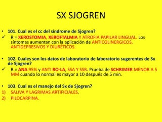 SX SJOGREN
• 101. Cual es el cc del síndrome de Sjogren?
 R = XEROSTOMIA, XEROFTALMIA Y ATROFIA PAPILAR LINGUAL. Los
síntomas aumentan con la aplicación de ANTICOLINERGICOS,
ANTIDEPRESIVOS Y DIURÉTICOS.
• 102. Cuales son los datos de laboratorio de laboratorio sugerentes de Sx
de Sjogren?
 R = ANA 95% y ANTI RO-LA, SSA Y SSB. Prueba de SCHRIMER MENOR A 5
MM cuando lo normal es mayor a 10 después de 5 min.
• 103. Cual es el manejo del Sx de Sjogren?
1) SALIVA Y LAGRIMAS ARTIFICIALES.
2) PILOCARPINA.
 