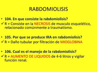 RABDOMIOLISIS
• 104. En que consiste la rabdomiolisis?
R = Consiste en la NECROSIS de musculo esquelético,
relacionado comúnmente a traumatismo.
• 105. Por que se produce IRA en rabdomiolisis?
R = Daño tubular por filtración de MIOGLOBINA
• 106. Cual es el manejo de la rabdomiolisis?
R = AUMENTO DE LIQUIDOS de 4-6 litros y vigilar
función renal.
 