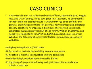 CASO CLINICO
• A 45-year-old man has had several weeks of fever, abdominal pain, weight
loss, and lack of energy. Three days prior to assessment, he developed a
left foot drop. His blood pressure is 160/90 mm Hg, pulse 80/min, and
physical examination confirms left peroneal nerve damage and a bilateral
sensory peripheral neuropathy in both legs. There are no skin rashes.
Laboratory evaluation reveals ESR of 105 mm/h, WBC of 14,000/mL, and
negative serologic tests for ANCA and ANA. Eosinophil count is normal.
Which of the following chronic viral infections is sometimes associated
with this?
(A) high cytomegalovirus (CMV) titers
(B) herpesvirus material in circulating immune complexes
(C) hepatitis B material in circulating immune complexes
(D) epidemiologic relationship to Coxsackie B virus
(E) triggering of symptoms following viral gastroenteritis secondary to
rotavirus infection
 