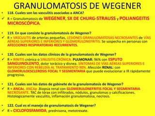 GRANULOMATOSIS DE WEGENER
• 118. Cuales son las vasculitis asociadas a ANCA?
 R = Granulomatosis de WEGENER, SX DE CHURG-STRAUSS y POLIANGEITIS
MICROSCÓPICA.
• 119. En que consiste la granulomatosis de Wegener?
 R = VASCULITIS de arterias pequeñas, LESIONES GRANULOMATOSAS NECROSANTES de VÍAS
AÉREAS SUPERIORES E INFERIORES Y GLOMERULONEFRITIS. Se sospecha en personas con
AFECCIONES RESPIRATORIAS RECURRENTES.
• 120. Cuales son los datos clínicos de la granulomatosis de Wegener?
 R = RINITIS crónica o SINUSITIS CRÓNICA. PULMONAR: 96% con ESPUTO
SANGUINOLENTO, dolor torácico y disnea. SÍNTOMAS DE VÍAS AÉREAS SUPERIORES E
INFERIORES CON REBELDÍA AL TRATAMIENTO 90%. Afección RENAL: con
GLOMERULOESCLEROSIS FOCAL Y SEGMENTARIA que puede evolucionar a IR rápidamente
progresiva.
• 121. Cuales son los datos de gabinete de la granulomatosis de Wegener?
 R = ANCAc. ANCAp .Biopsia renal con GLOMERULONEFRITIS FOCAL Y SEGMENTARIA
NECROSANTE. TAC de tórax con infiltrados, nódulos, granulomas y calcificaciones.
Histologicamente vasculitis, inflamación granulomatosa, necrosis.
• 122. Cual es el manejo de granulomatosis de Wegener?
 R = CICLOFOSFAMIDA, prednisona, metotrexate.
 