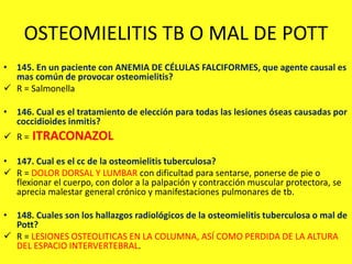 OSTEOMIELITIS TB O MAL DE POTT
• 145. En un paciente con ANEMIA DE CÉLULAS FALCIFORMES, que agente causal es
mas común de provocar osteomielitis?
 R = Salmonella
• 146. Cual es el tratamiento de elección para todas las lesiones óseas causadas por
coccidioides inmitis?
 R = ITRACONAZOL
• 147. Cual es el cc de la osteomielitis tuberculosa?
 R = DOLOR DORSAL Y LUMBAR con dificultad para sentarse, ponerse de pie o
flexionar el cuerpo, con dolor a la palpación y contracción muscular protectora, se
aprecia malestar general crónico y manifestaciones pulmonares de tb.
• 148. Cuales son los hallazgos radiológicos de la osteomielitis tuberculosa o mal de
Pott?
 R = LESIONES OSTEOLITICAS EN LA COLUMNA, ASÍ COMO PERDIDA DE LA ALTURA
DEL ESPACIO INTERVERTEBRAL.
 