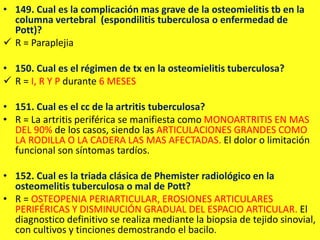 • 149. Cual es la complicación mas grave de la osteomielitis tb en la
columna vertebral (espondilitis tuberculosa o enfermedad de
Pott)?
 R = Paraplejia
• 150. Cual es el régimen de tx en la osteomielitis tuberculosa?
 R = I, R Y P durante 6 MESES
• 151. Cual es el cc de la artritis tuberculosa?
• R = La artritis periférica se manifiesta como MONOARTRITIS EN MAS
DEL 90% de los casos, siendo las ARTICULACIONES GRANDES COMO
LA RODILLA O LA CADERA LAS MAS AFECTADAS. El dolor o limitación
funcional son síntomas tardíos.
• 152. Cual es la triada clásica de Phemister radiológico en la
osteomelitis tuberculosa o mal de Pott?
• R = OSTEOPENIA PERIARTICULAR, EROSIONES ARTICULARES
PERIFÉRICAS Y DISMINUCIÓN GRADUAL DEL ESPACIO ARTICULAR. El
diagnostico definitivo se realiza mediante la biopsia de tejido sinovial,
con cultivos y tinciones demostrando el bacilo.
 