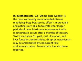(C) Methotrexate, 7.5–20 mg once weekly, is
the most commonly recommended disease
modifying drug, because its effect is more rapid
and patients are able to tolerate it for longer
periods of time. Maximum improvement with
methotrexate occurs after 6 months of therapy.
Toxicity includes GI upset, oral ulceration, and
liver function abnormalities. GI upset in particular
may be ameliorated by concurrent folic
acid administration. Pneumonitis has also been
reported.
 