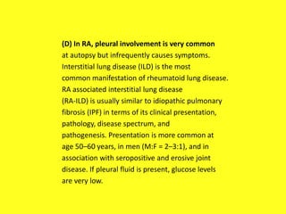 (D) In RA, pleural involvement is very common
at autopsy but infrequently causes symptoms.
Interstitial lung disease (ILD) is the most
common manifestation of rheumatoid lung disease.
RA associated interstitial lung disease
(RA-ILD) is usually similar to idiopathic pulmonary
fibrosis (IPF) in terms of its clinical presentation,
pathology, disease spectrum, and
pathogenesis. Presentation is more common at
age 50–60 years, in men (M:F = 2–3:1), and in
association with seropositive and erosive joint
disease. If pleural fluid is present, glucose levels
are very low.
 
