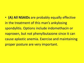 • (A) All NSAIDs are probably equally effective
in the treatment of this man’s ankylosing
spondylitis. Options include indomethacin or
naproxen, but not phenylbutazone since it can
cause aplastic anemia. Exercise and maintaining
proper posture are very important.
 