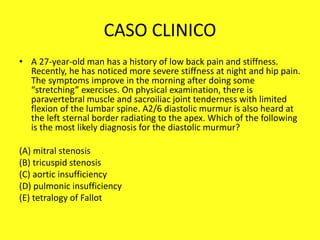 CASO CLINICO
• A 27-year-old man has a history of low back pain and stiffness.
Recently, he has noticed more severe stiffness at night and hip pain.
The symptoms improve in the morning after doing some
“stretching” exercises. On physical examination, there is
paravertebral muscle and sacroiliac joint tenderness with limited
flexion of the lumbar spine. A2/6 diastolic murmur is also heard at
the left sternal border radiating to the apex. Which of the following
is the most likely diagnosis for the diastolic murmur?
(A) mitral stenosis
(B) tricuspid stenosis
(C) aortic insufficiency
(D) pulmonic insufficiency
(E) tetralogy of Fallot
 