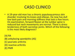 CASO CLINICO
• A 19-year-old man has a chronic papulosquamous skin
disorder involving his knees and elbows. He now has dull
low back pain and morning stiffness that lasts a few hours.
On examination, forward flexion at the lumbar spine is
reduced but neck movements are normal. There is stress
tenderness of both sacroiliac joints. Which of the following
is the most likely diagnosis?
(A) RA
(B) ankylosing spondylitis (AS)
(C) psoriatic arthritis
(D) reactive arthritis
(E) PMR
 