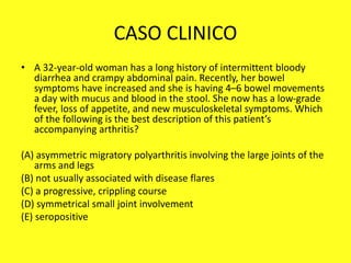 CASO CLINICO
• A 32-year-old woman has a long history of intermittent bloody
diarrhea and crampy abdominal pain. Recently, her bowel
symptoms have increased and she is having 4–6 bowel movements
a day with mucus and blood in the stool. She now has a low-grade
fever, loss of appetite, and new musculoskeletal symptoms. Which
of the following is the best description of this patient’s
accompanying arthritis?
(A) asymmetric migratory polyarthritis involving the large joints of the
arms and legs
(B) not usually associated with disease flares
(C) a progressive, crippling course
(D) symmetrical small joint involvement
(E) seropositive
 