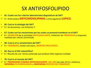 SX ANTIFOSFOLIPIDO
• 65. Cuales son los criterios laboratoriales diagnósticos de SAF?
 R = Anticuerpos ANTICARDIOLIPINAS y anticoagulante LUPICO.
• 66. Cual es la etiología del SAF?
 R = Se desconoce. Los linfocitos T.
• 67. Cuales son los mecanismos por los cuales se presenta trombosis en el SAF?
 R = INHIBICIÓN de la actividad ANTICOAGULANTE, inhibición de FIBRINÓLISIS y respuesta
mediada por células aumentada
• 68. Cual es el cc característico del SAF?
 R = TROMBOSIS, livedo reticularis, ABORTOS FRECUENTES.
• 69. Que es el SAF catastrófico?
 R = Resulta de una forma acelerada que produce falla organica multiple
• 70. Cual es el manejo del SAF?
 R = PREDNISONA ELIMINA ANTICOAGULANTE. ASA 100 mg cada 24 hrs, estatinas,
HEPARINA EN EMBARAZADAS y WARFARINA DESPUÉS DEL EMBARAZO.
 
