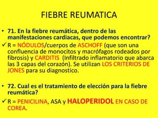 FIEBRE REUMATICA
• 71. En la fiebre reumática, dentro de las
manifestaciones cardiacas, que podemos encontrar?
R = NÓDULOS/cuerpos de ASCHOFF (que son una
confluencia de monocitos y macrófagos rodeados por
fibrosis) y CARDITIS (Infiltrado inflamatorio que abarca
las 3 capas del corazón). Se utilizan LOS CRITERIOS DE
JONES para su diagnostico.
• 72. Cual es el tratamiento de elección para la fiebre
reumática?
R = PENICILINA, ASA y HALOPERIDOL EN CASO DE
COREA.
 