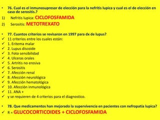 • 76. Cual es el inmunosupresor de elección para la nefritis lupica y cual es el de elección en
caso de serositis.?
1) Nefritis lupica: CICLOFOSFAMIDA
2) Serositis: METOTREXATO
• 77. Cuantos criterios se revisaron en 1997 para dx de lupus?
 11 criterios entre los cuales están:
 1. Eritema malar
 2. Lupus discoide
 3. Foto sensibilidad
 4. Ulceras orales
 5. Artritis no erosiva
 6. Serositis
 7. Afección renal
 8. Afección neurológica
 9. Afección hematológica
 10. Afección inmunológica
 11. ANA +
 y se requieren de 4 criterios para el diagnostico.
• 78. Que medicamentos han mejorado la supervivencia en pacientes con nefropatía lupica?
 R = GLUCOCORTICOIDES + CICLOFOSFAMIDA
 