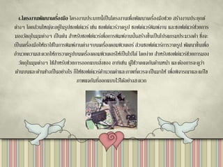 4.โครงงานพัฒนาเครื่องมือ โครงงานประเภทนี้เป็นโครงงานเพื่อพัฒนาเครื่องมือช่วย สร้างงานประยุกต์
ต่างๆ โดยส่วนใหญ่จะอยู่ในรูปซอฟต์แวร์ เช่น ซอฟต์แวร์วาดรูป ซอฟต์แวร์พิมพ์งาน และซอฟต์แวร์ช่วยการ
มองวัตถุในมุมต่างๆ เป็นต้น สาหรับซอฟต์แวร์เพื่อการพิมพ์งานนั้นสร้างขึ้นเป็นโปรแกรมประมวลคา ซึ่งจะ
เป็นเครื่องมือให้เราใช้ในการพิมพ์งานต่างๆบนเครื่องคอมพิวเตอร์ ส่วนซอฟต์แวร์การวาดรูป พัฒนาขึ้นเพื่อ
อานวยความสะดวกให้การวาดรูปบนเครื่องคอมพิวเตอร์ให้เป็นไปได้ โดยง่าย สาหรับซอฟต์แวร์ช่วยการมอง
วัตถุในมุมต่างๆ ใช้สาหรับช่วยการออกแบบสิ่งของ อาทิเช่น ผู้ใช้วาดแจกันด้านหน้า และต้องการจะดูว่า
ด้านบนและด้านข้างเป็นอย่างไร ก็ให้ซอฟต์แวร์คานวณค่าและภาพที่ควรจะเป็นมาให้ เพื่อพิจารณาและแก้ไข
ภาพแจกันที่ออกแบบไว้ได้อย่างสะดวก
 