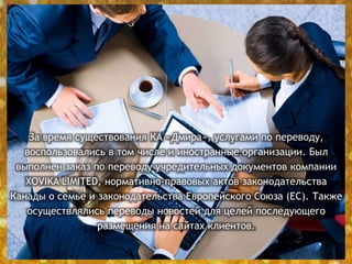 За время существования КА «Дмира», услугами по переводу,
воспользовались в том числе и иностранные организации. Был
выполнен заказ по переводу учредительных документов компании
XOVIKA LIMITED, нормативно-правовых актов законодательства
Канады о семье и законодательства Европейского Союза (ЕС). Также
осуществлялись переводы новостей для целей последующего
размещения на сайтах клиентов.
 