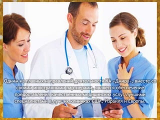 Одним из главных направлений деятельности КА «Дмира», вместе со
своими иностранными партнерами, является обеспечение
предоставления качественных медицинских услуг лучшими
специалистами в лучших клиниках США, Израиля и Европы.
 
