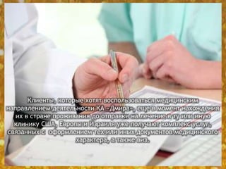 Клиенты, которые хотят воспользоваться медицинским
направлением деятельности КА «Дмира», еще в момент нахождения
их в стране проживания до отправки на лечение в ту или иную
клинику США, Европы и Израиля уже получают комплекс услуг,
связанных с оформлением тех или иных документов медицинского
характера, а также виз.
 