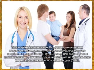 За все время существования КА «Дмира» медицинским
направлением его деятельности воспользовалось большое
количество граждан России, которые получили разнообразное
успешное лечение, начиная от лечения псориаза на Мертвом море
(Израиль) до сложных операций на сердце (США).
 