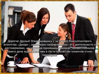 Дорогие Друзья! Ознакомившись с историей Консалтингового
Агентства «Дмира», основными направлениями его деятельности и
достижениями, мы команда единомышленников, профессионалов
своего дела ждем Вас к нам в гости в качестве клиентов иили
партнеров!
 