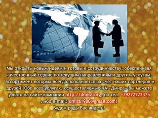 Мы открыты новым идеям и готовы к сотрудничеству, обеспечивая
качественный сервис по текущим направлениям и другим услугам,
ассортимент которых всегда пополняется за счет наших партнеров и
друзей! Обо всех услугах, осуществляемых КА «Дмира» Вы можете
узнать на сайте компании http://dmira.org, по тел. +79272722375
либо e-mail: dmira1980@gmail.com!
Будем рады Вас видеть!
 