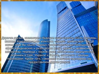 Дорогие друзья, настоящие и будущие наши клиенты иили партнеры,
команда Консалтингового агентства «Дмира» приветствует Вас! В
нашем лице Вы нашли верных профессиональных помощников в
сфере юридических и риэлторских услуг; оценке и независимой
экспертизы; перевода с языков мира; обеспечения медицинским
лечением в США, Израиле и Европе, совместно с нашими
партнерами. Кроме того, совместно с нашими партнерами мы
предоставляем другие услуги!
 