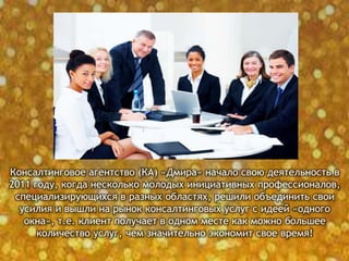 Консалтинговое агентство (КА) «Дмира» начало свою деятельность в
2011 году, когда несколько молодых инициативных профессионалов,
специализирующихся в разных областях, решили объединить свои
усилия и вышли на рынок консалтинговых услуг с идеей «одного
окна», т.е. клиент получает в одном месте как можно большее
количество услуг, чем значительно экономит свое время!
 
