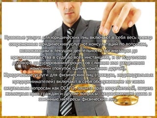 Правовые услуги для юридических лиц включают в себя весь спектр
современных юридических услуг: от консультаций по вопросам,
возникающим в текущей деятельности организации до
представительства в суде во всех инстанциях, и от подготовки
договора до курирования процессов слияния или разделения
компаний (покупок одной компании другой).
Юридические услуги для физических лиц (граждан, индивидуальных
предпринимателей) включают в себя обслуживание по таким
актуальным вопросам как ОСАГО, зашита прав потребителей, защита
жилищных прав граждан и другие вопросы, затрагивающие права и
законные интересы физических лиц.
 