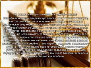 За время своей деятельности КА «Дмира» оказало
квалифицированную юридическую помощь многим своим клиентам,
как физическим, так и юридическим лицам. В отношении
юридических лиц имеется успешный опыт ведения дел, связанных с
противодействием рейдерским захватам; дел о несостоятельности
(банкротстве) предприятий; дел о реорганизации юридических лиц;
оформления недвижимости (в том числе через суд) и других дел,
возникающих в процессе текущей деятельности юридического лица.
В отношении физических лиц накоплена богатая практика решения
вопросов в области семейного, жилищного, трудового, гражданского
права; в том числе защите прав потребителей, автовладельцев
(ОСАГО, ДТП), работа с кредиторской задолженностью граждан
перед кредитными организациями, в том числе банками; и решения
других юридических проблем.
 