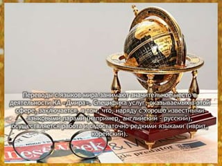 Переводы с языков мира занимают значительное место в
деятельности КА «Дмира». Специфика услуг, оказываемых в этой
сфере, заключается, в том, что, наряду с хорошо известными
языковыми парами (например, английский - русский),
осуществляется работа и с достаточно редкими языками (иврит,
корейский).
 