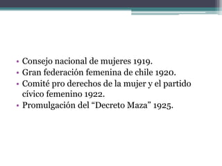 • Consejo nacional de mujeres 1919.
• Gran federación femenina de chile 1920.
• Comité pro derechos de la mujer y el partido
cívico femenino 1922.
• Promulgación del “Decreto Maza” 1925.
 