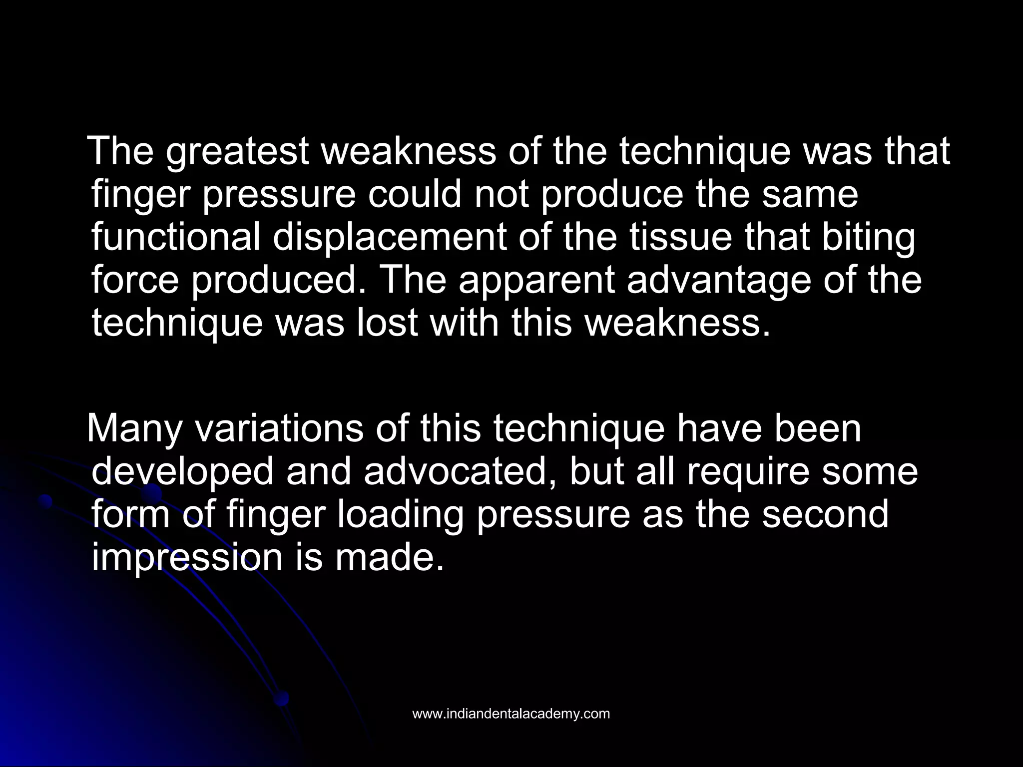 The greatest weakness of the technique was that
finger pressure could not produce the same
functional displacement of the tissue that biting
force produced. The apparent advantage of the
technique was lost with this weakness.
Many variations of this technique have been
developed and advocated, but all require some
form of finger loading pressure as the second
impression is made.
www.indiandentalacademy.comwww.indiandentalacademy.com
 