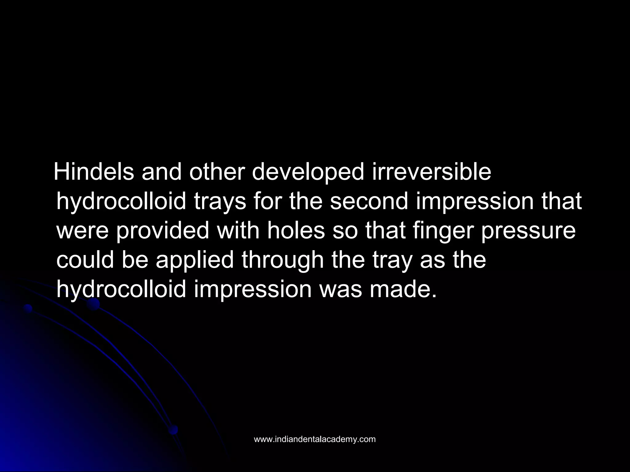 Hindels and other developed irreversibleHindels and other developed irreversible
hydrocolloid trays for the second impression thathydrocolloid trays for the second impression that
were provided with holes so that finger pressurewere provided with holes so that finger pressure
could be applied through the tray as thecould be applied through the tray as the
hydrocolloid impression was made.hydrocolloid impression was made.
www.indiandentalacademy.comwww.indiandentalacademy.com
 