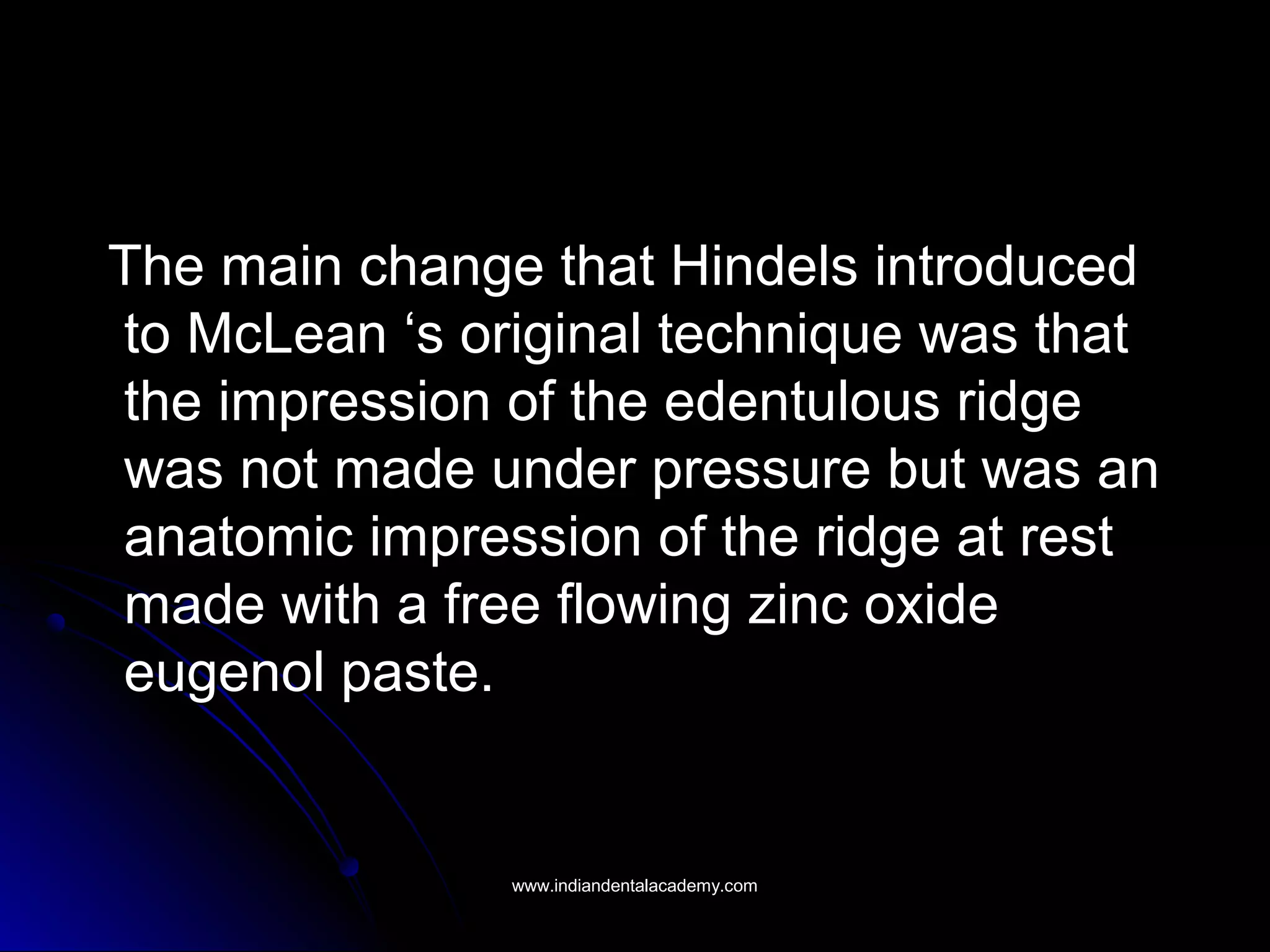 The main change that Hindels introducedThe main change that Hindels introduced
to McLean ‘s original technique was thatto McLean ‘s original technique was that
the impression of the edentulous ridgethe impression of the edentulous ridge
was not made under pressure but was anwas not made under pressure but was an
anatomic impression of the ridge at restanatomic impression of the ridge at rest
made with a free flowing zinc oxidemade with a free flowing zinc oxide
eugenol paste.eugenol paste.
www.indiandentalacademy.comwww.indiandentalacademy.com
 