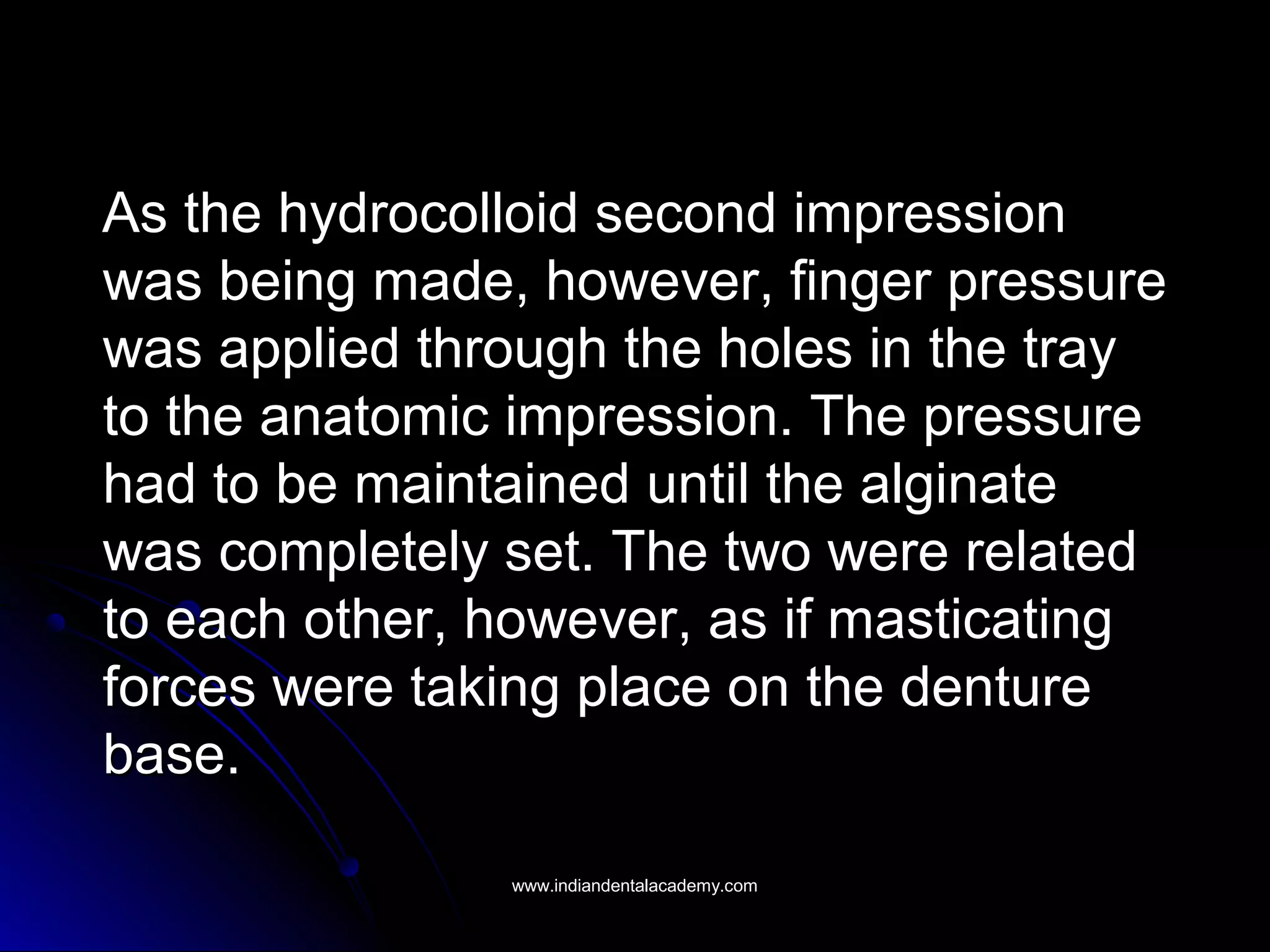 As the hydrocolloid second impressionAs the hydrocolloid second impression
was being made, however, finger pressurewas being made, however, finger pressure
was applied through the holes in the traywas applied through the holes in the tray
to the anatomic impression. The pressureto the anatomic impression. The pressure
had to be maintained until the alginatehad to be maintained until the alginate
was completely set. The two were relatedwas completely set. The two were related
to each other, however, as if masticatingto each other, however, as if masticating
forces were taking place on the dentureforces were taking place on the denture
base.base.
www.indiandentalacademy.comwww.indiandentalacademy.com
 